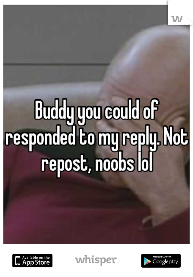 Buddy you could of responded to my reply. Not repost, noobs lol