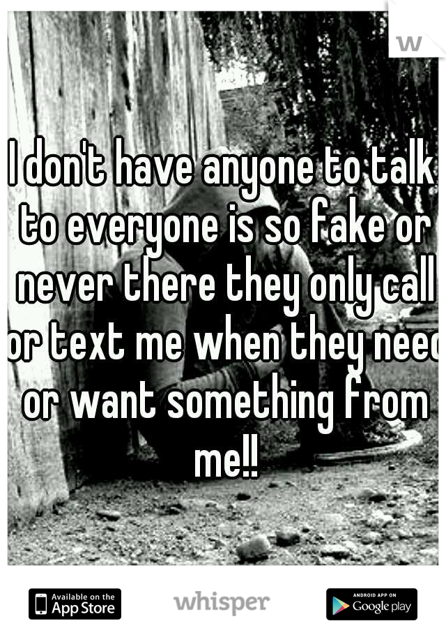 I don't have anyone to talk to everyone is so fake or never there they only call or text me when they need or want something from me!!