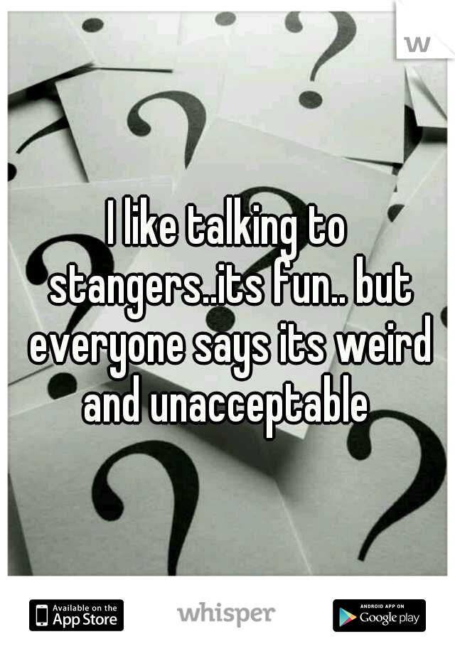 I like talking to stangers..its fun.. but everyone says its weird and unacceptable 