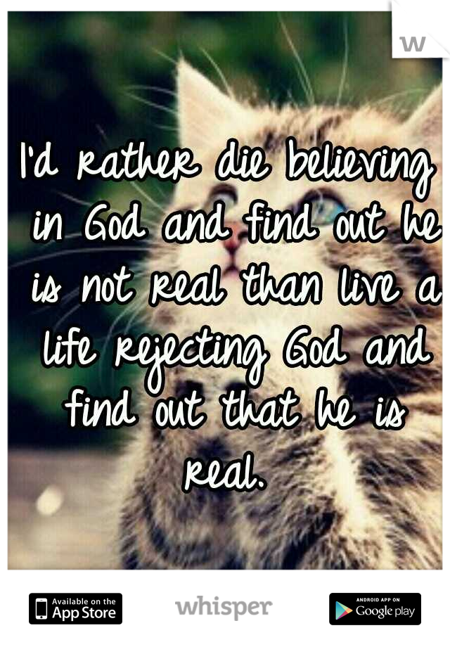 I'd rather die believing in God and find out he is not real than live a life rejecting God and find out that he is real. 