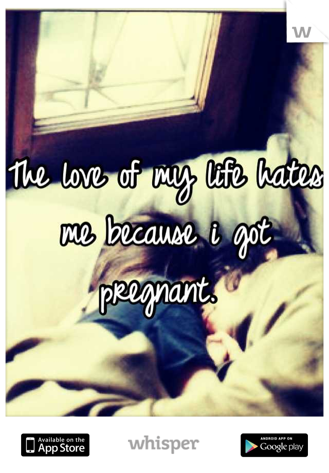 The love of my life hates me because i got pregnant. 