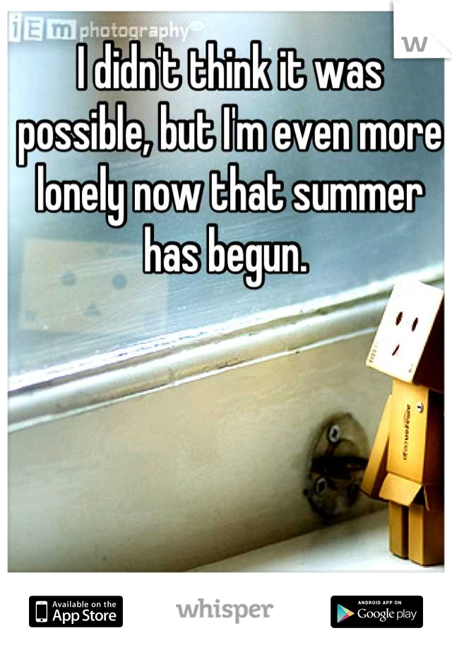 I didn't think it was possible, but I'm even more lonely now that summer has begun. 