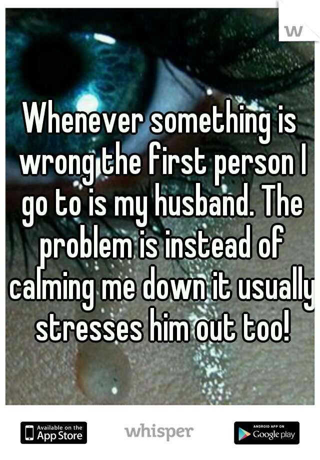 Whenever something is wrong the first person I go to is my husband. The problem is instead of calming me down it usually stresses him out too!