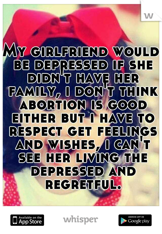 My girlfriend would be depressed if she didn't have her family, i don't think abortion is good either but i have to respect get feelings and wishes, i can't see her living the depressed and regretful.