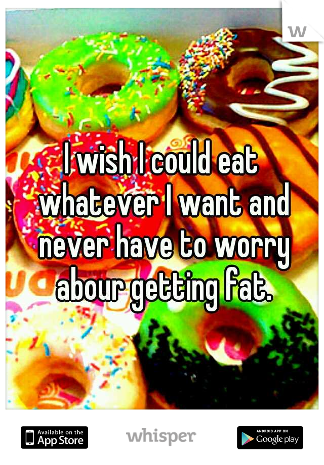 I wish I could eat whatever I want and never have to worry abour getting fat.