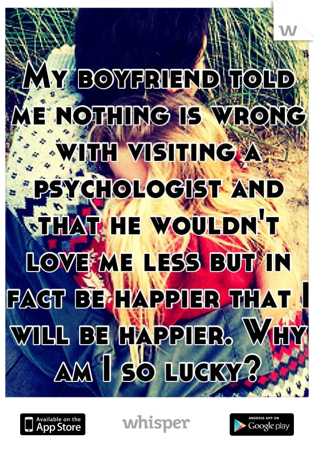 My boyfriend told me nothing is wrong with visiting a psychologist and that he wouldn't love me less but in fact be happier that I will be happier. Why am I so lucky?