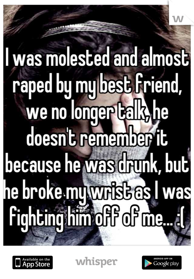 I was molested and almost raped by my best friend, we no longer talk, he doesn't remember it because he was drunk, but he broke my wrist as I was fighting him off of me... :(