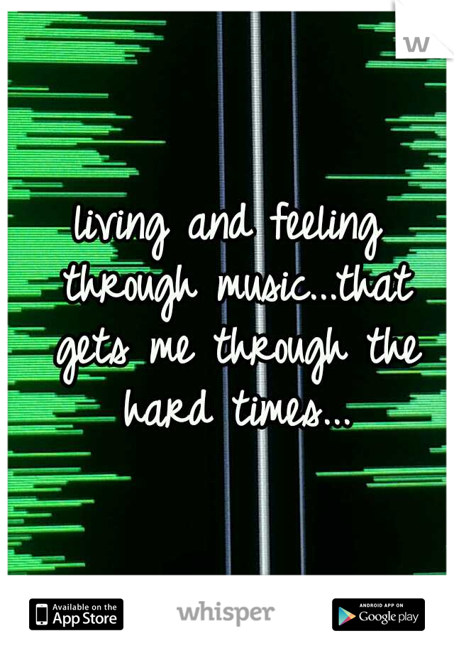 living and feeling through music...that gets me through the hard times...