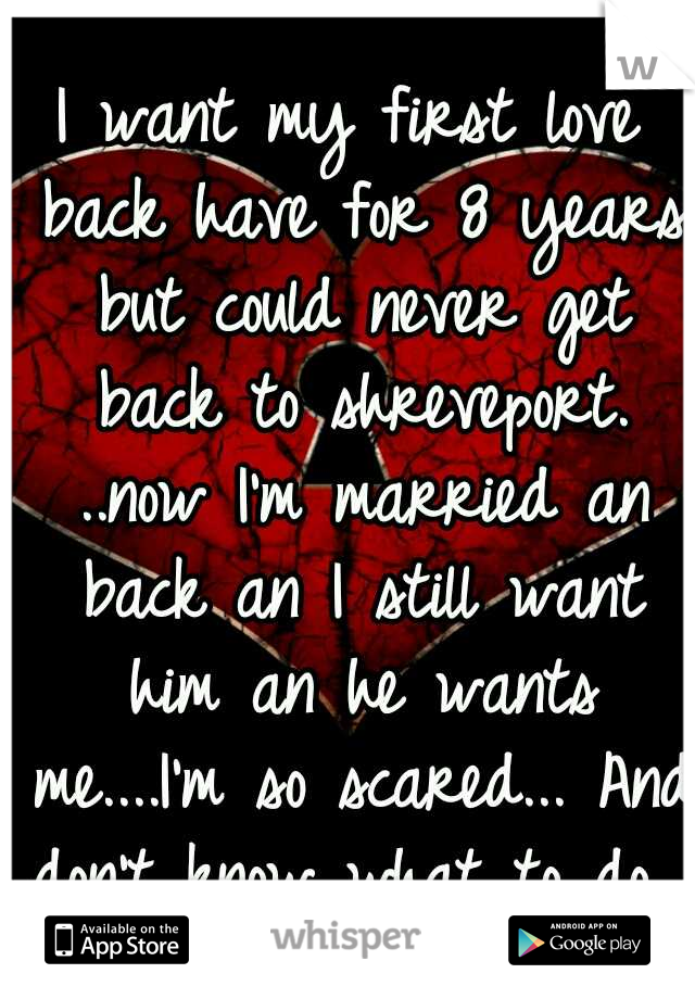 I want my first love back have for 8 years but could never get back to shreveport. ..now I'm married an back an I still want him an he wants me....I'm so scared... And don't know what to do...