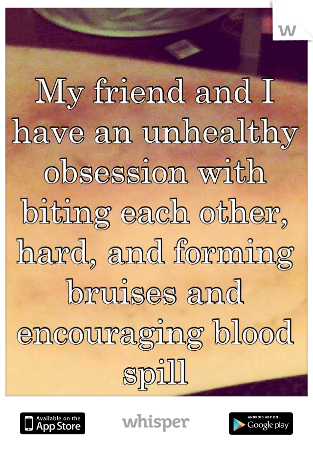 My friend and I have an unhealthy obsession with biting each other, hard, and forming bruises and encouraging blood spill