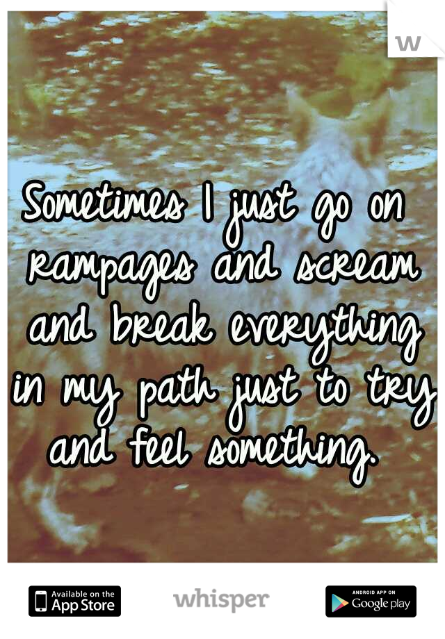 Sometimes I just go on rampages and scream and break everything in my path just to try and feel something. 