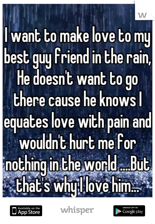 I want to make love to my best guy friend in the rain, He doesn't want to go there cause he knows I equates love with pain and wouldn't hurt me for nothing in the world ....But that's why I love him...