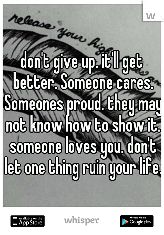 don't give up. it'll get better. Someone cares. Someones proud. they may not know how to show it. someone loves you. don't let one thing ruin your life. 