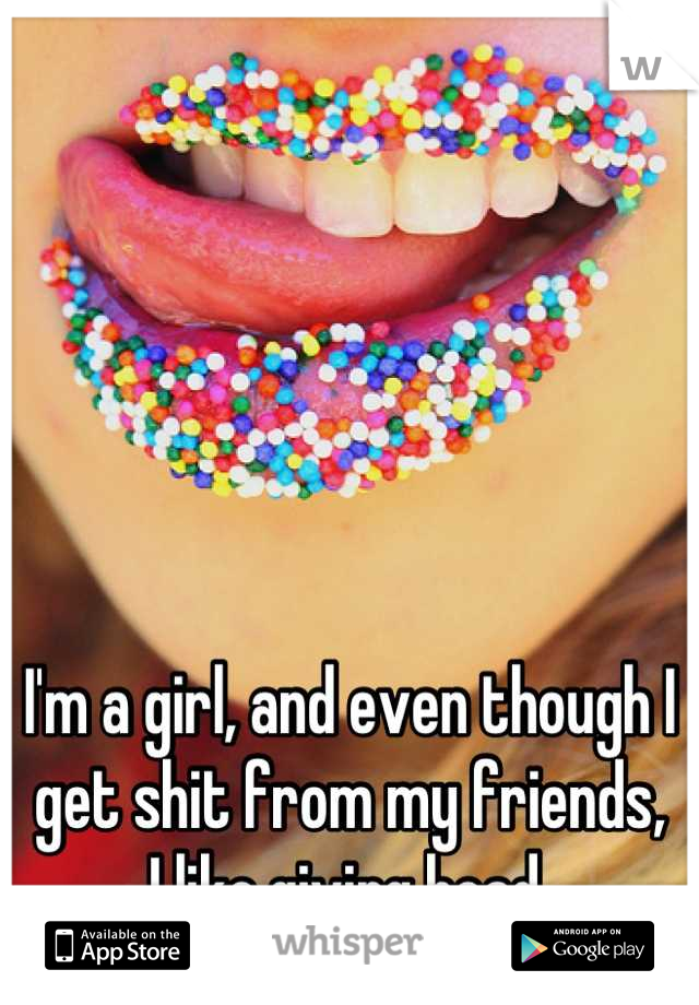 I'm a girl, and even though I get shit from my friends,
I like giving head.