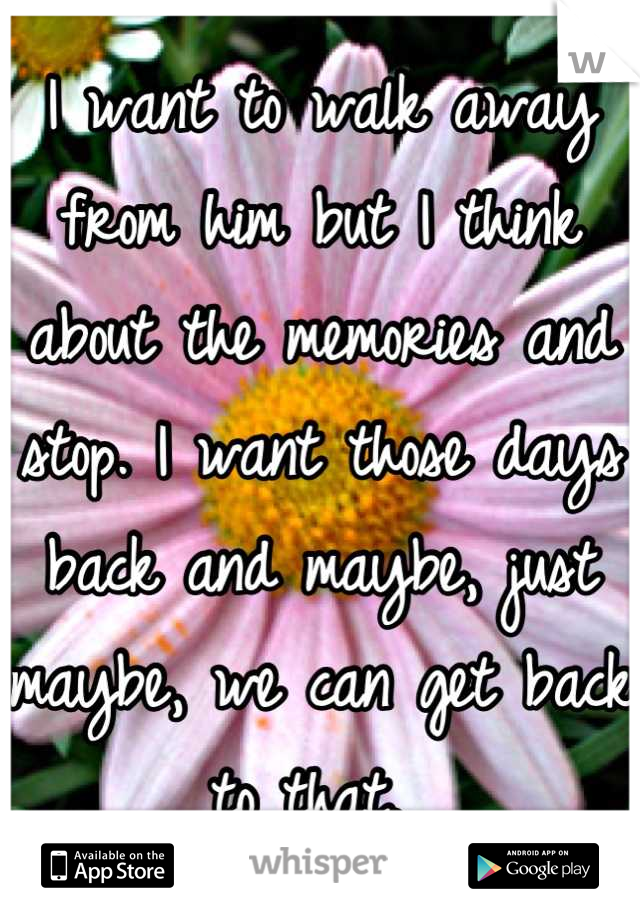 I want to walk away from him but I think about the memories and stop. I want those days back and maybe, just maybe, we can get back to that. 