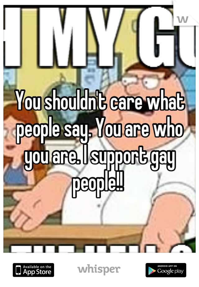 You shouldn't care what people say. You are who you are. I support gay people!! 