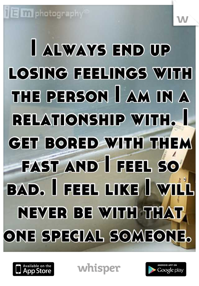 I always end up losing feelings with the person I am in a relationship with. I get bored with them fast and I feel so bad. I feel like I will never be with that one special someone. 