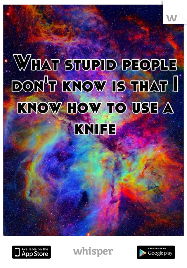 What stupid people don't know is that I know how to use a knife