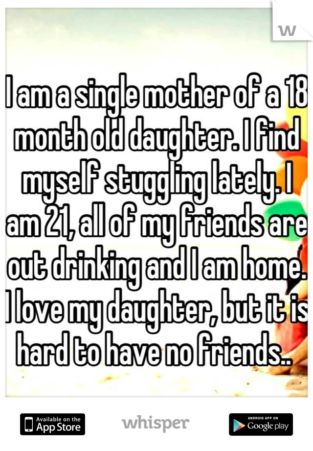 I am a single mother of a 18 month old daughter. I find myself stuggling lately. I am 21, all of my friends are out drinking and I am home. I love my daughter, but it is hard to have no friends.. 