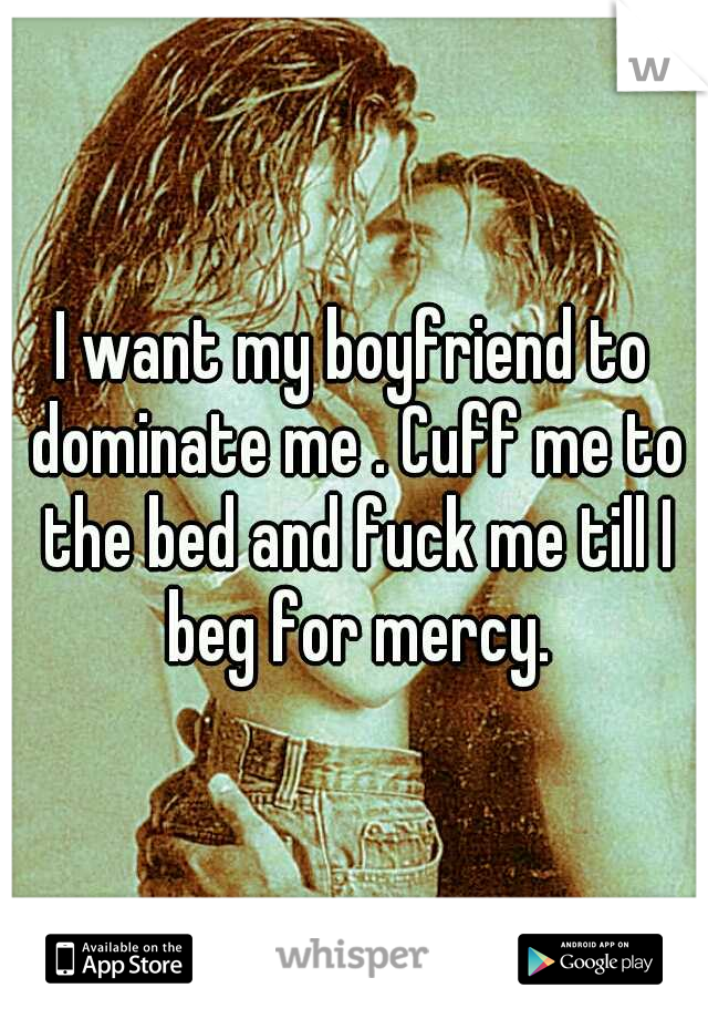 I want my boyfriend to dominate me . Cuff me to the bed and fuck me till I beg for mercy.