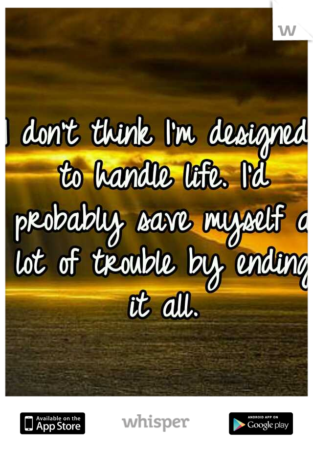 I don't think I'm designed to handle life. I'd probably save myself a lot of trouble by ending it all.
