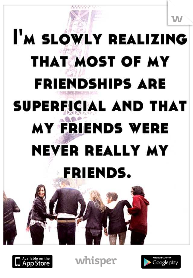 I'm slowly realizing that most of my friendships are superficial and that my friends were never really my friends. 
