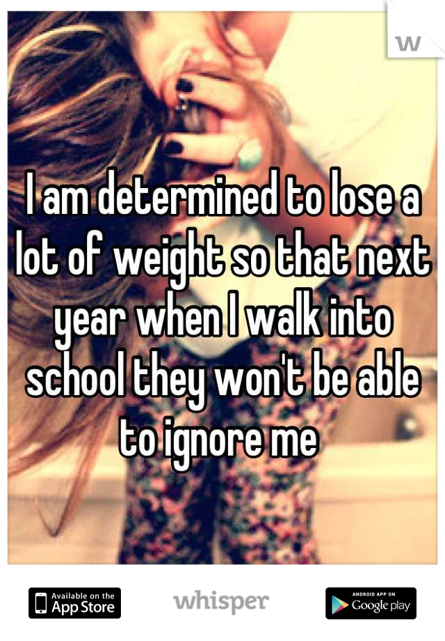 I am determined to lose a lot of weight so that next year when I walk into school they won't be able to ignore me 