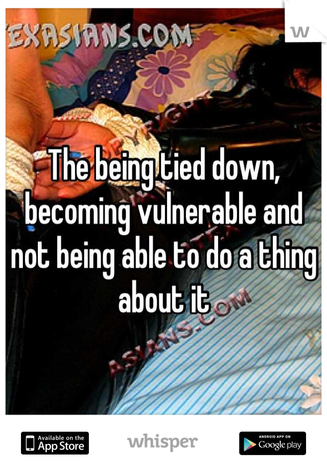 The being tied down, becoming vulnerable and not being able to do a thing about it