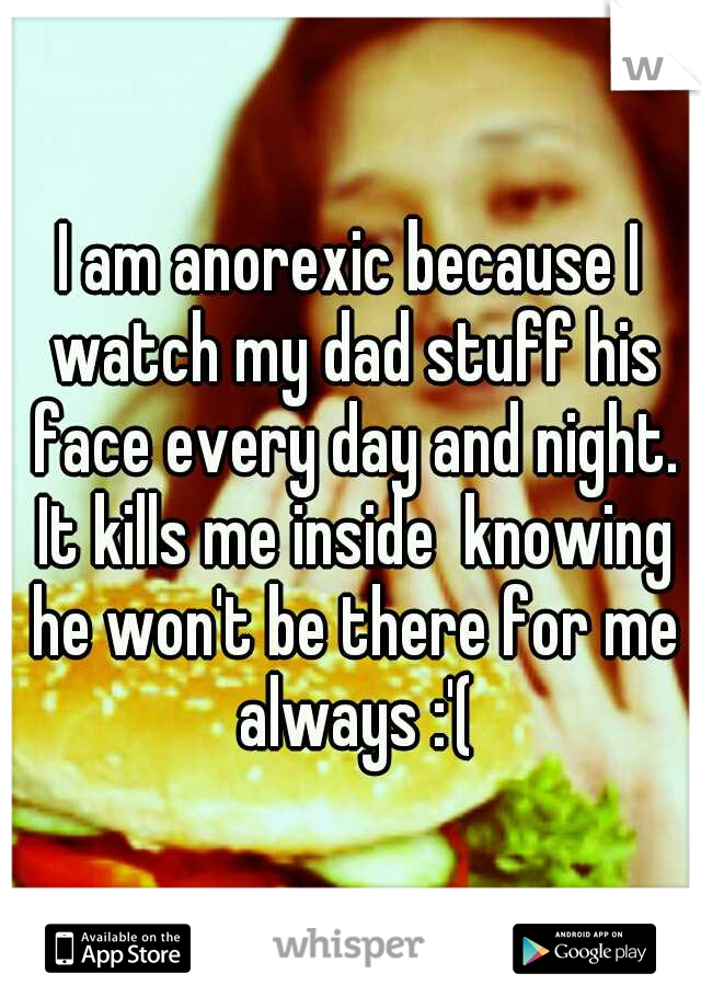 I am anorexic because I watch my dad stuff his face every day and night. It kills me inside  knowing he won't be there for me always :'(