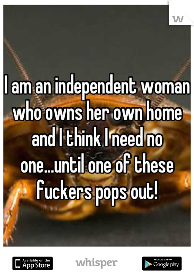I am an independent woman who owns her own home and I think I need no one...until one of these fuckers pops out!