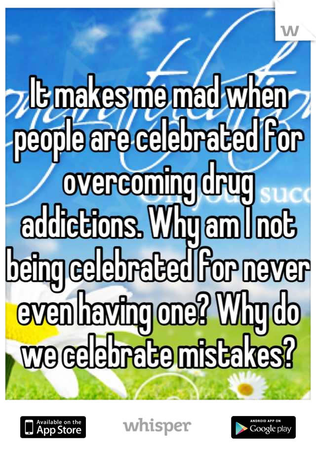 It makes me mad when people are celebrated for overcoming drug addictions. Why am I not being celebrated for never even having one? Why do we celebrate mistakes?
