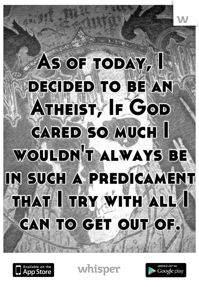 As of today, I decided to be an Atheist, If God cared so much I wouldn't always be in such a predicament that I try with all I can to get out of.
