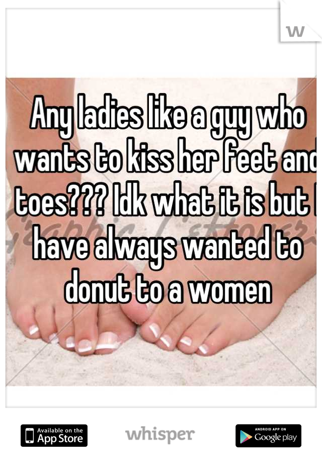 Any ladies like a guy who wants to kiss her feet and toes??? Idk what it is but I have always wanted to donut to a women