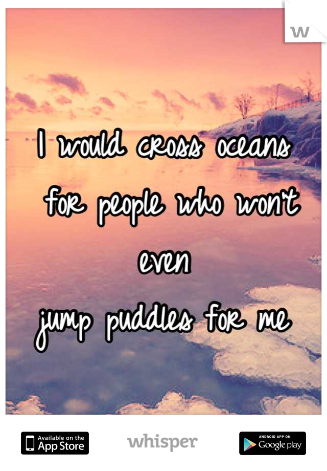 I would cross oceans
 for people who won't even 
jump puddles for me