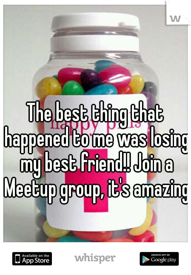 The best thing that happened to me was losing my best friend!! Join a Meetup group, it's amazing!