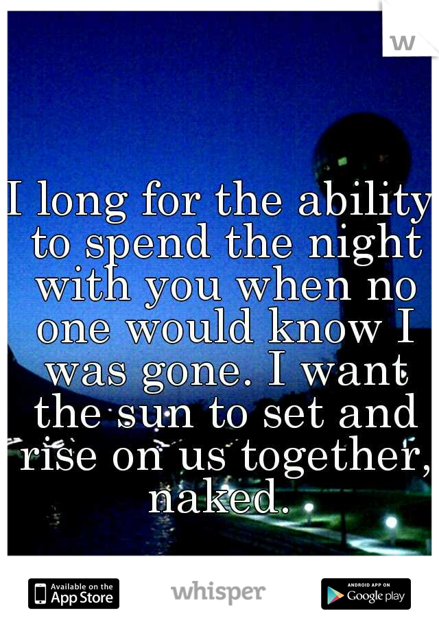 I long for the ability to spend the night with you when no one would know I was gone. I want the sun to set and rise on us together, naked. 