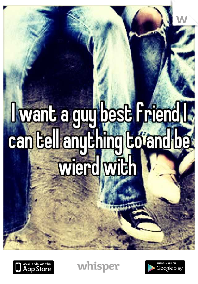 I want a guy best friend I can tell anything to and be wierd with 