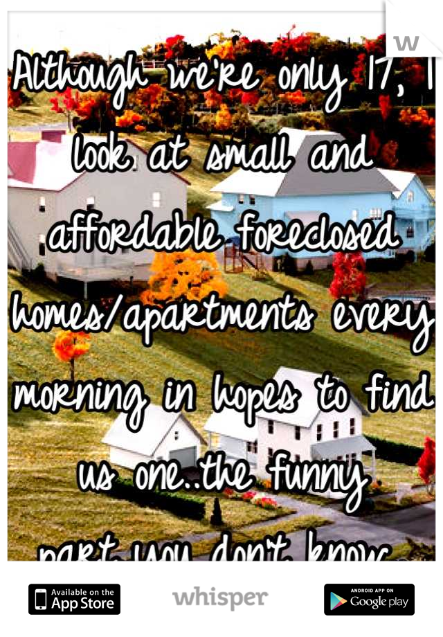 Although we're only 17, I look at small and affordable foreclosed homes/apartments every morning in hopes to find us one..the funny part..you don't know..