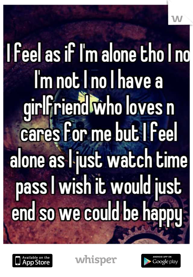 I feel as if I'm alone tho I no I'm not I no I have a girlfriend who loves n cares for me but I feel alone as I just watch time pass I wish it would just end so we could be happy 