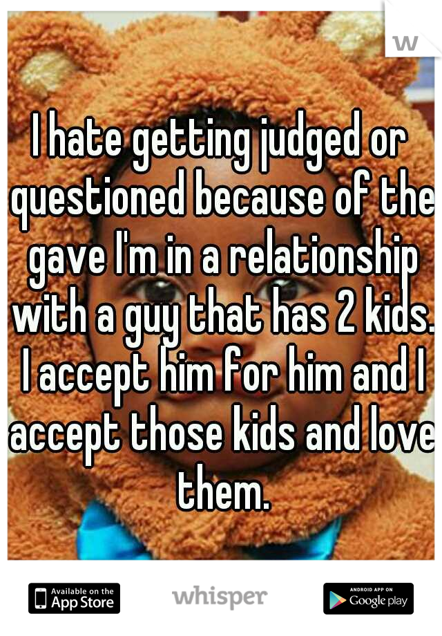 I hate getting judged or questioned because of the gave I'm in a relationship with a guy that has 2 kids. I accept him for him and I accept those kids and love them.
