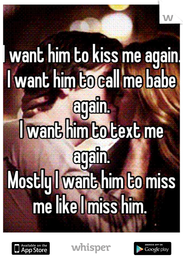 I want him to kiss me again.
I want him to call me babe again. 
I want him to text me again. 
Mostly I want him to miss me like I miss him. 