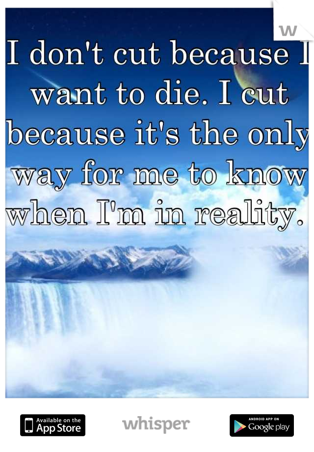 I don't cut because I want to die. I cut because it's the only way for me to know when I'm in reality. 