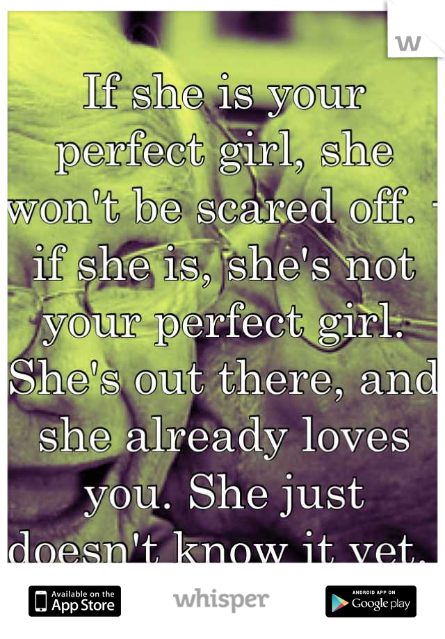 If she is your perfect girl, she won't be scared off. -if she is, she's not your perfect girl. She's out there, and she already loves you. She just doesn't know it yet. 