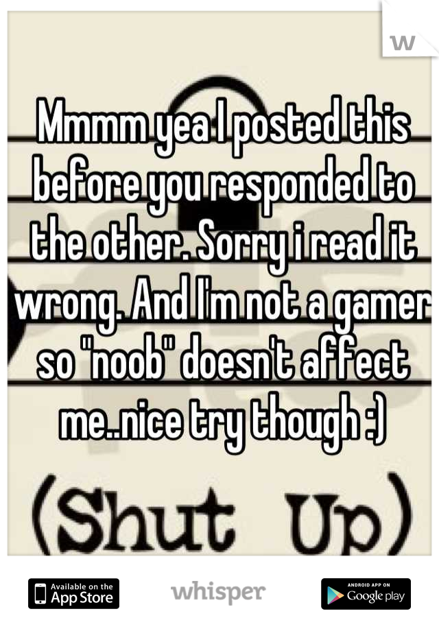 Mmmm yea I posted this before you responded to the other. Sorry i read it wrong. And I'm not a gamer so "noob" doesn't affect me..nice try though :)