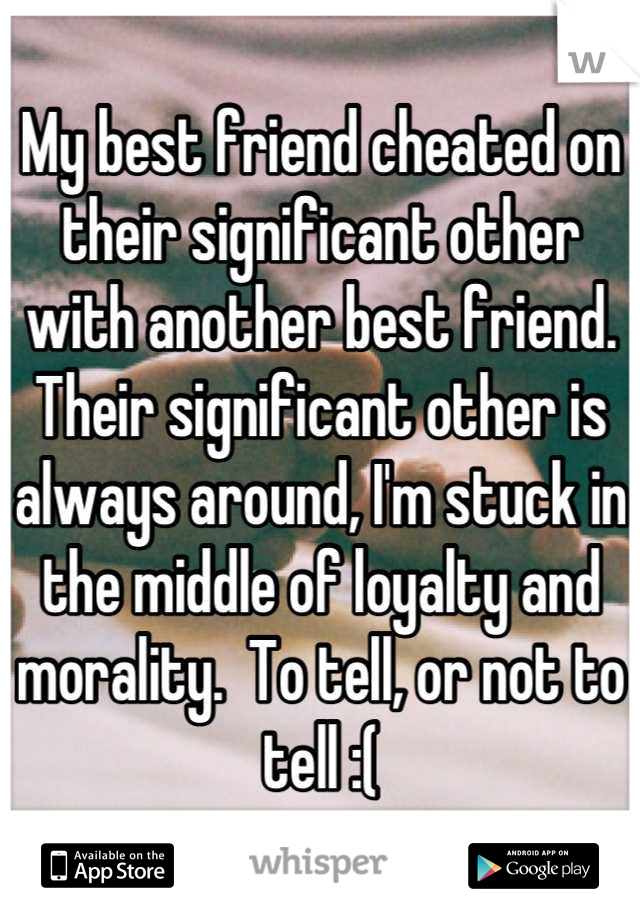 My best friend cheated on their significant other with another best friend. Their significant other is always around, I'm stuck in the middle of loyalty and morality.  To tell, or not to tell :(