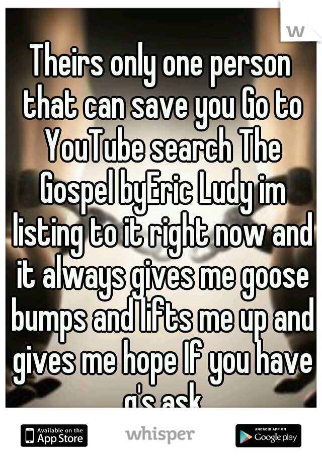 Theirs only one person that can save you Go to YouTube search The Gospel byEric Ludy im listing to it right now and it always gives me goose bumps and lifts me up and gives me hope If you have q's ask