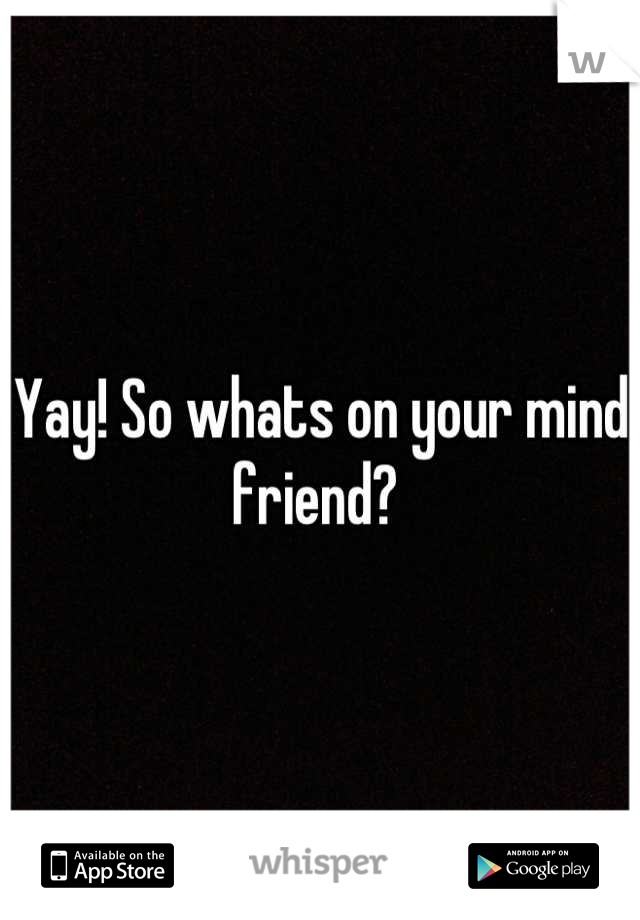 Yay! So whats on your mind friend? 