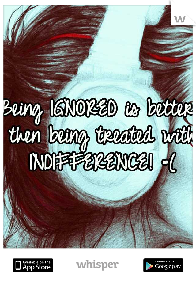 Being IGNORED is better then being treated with INDIFFERENCE! =(
