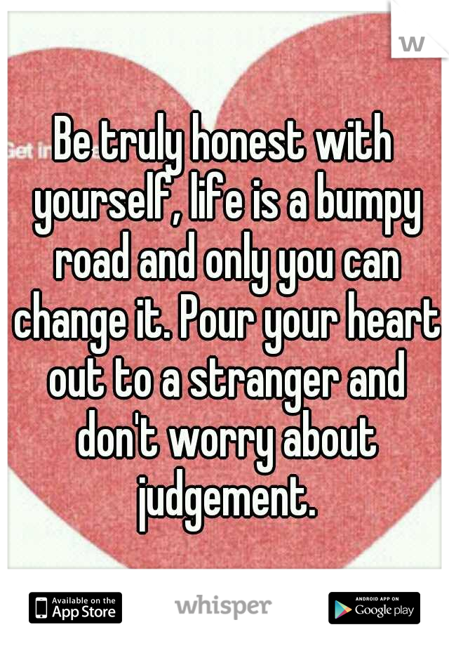 Be truly honest with yourself, life is a bumpy road and only you can change it. Pour your heart out to a stranger and don't worry about judgement.