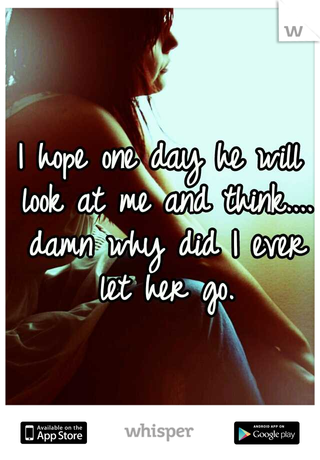 I hope one day he will look at me and think.... damn why did I ever let her go.